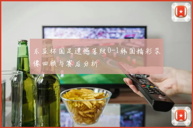 东亚杯国足遗憾落败0-1韩国精彩录像回顾与赛后分析
