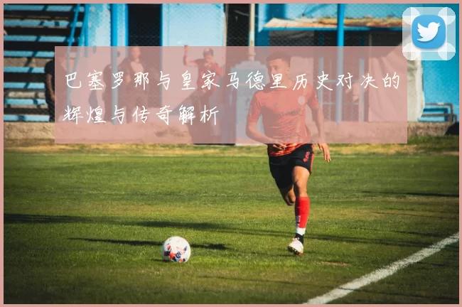 巴塞罗那与皇家马德里历史对决的辉煌与传奇解析