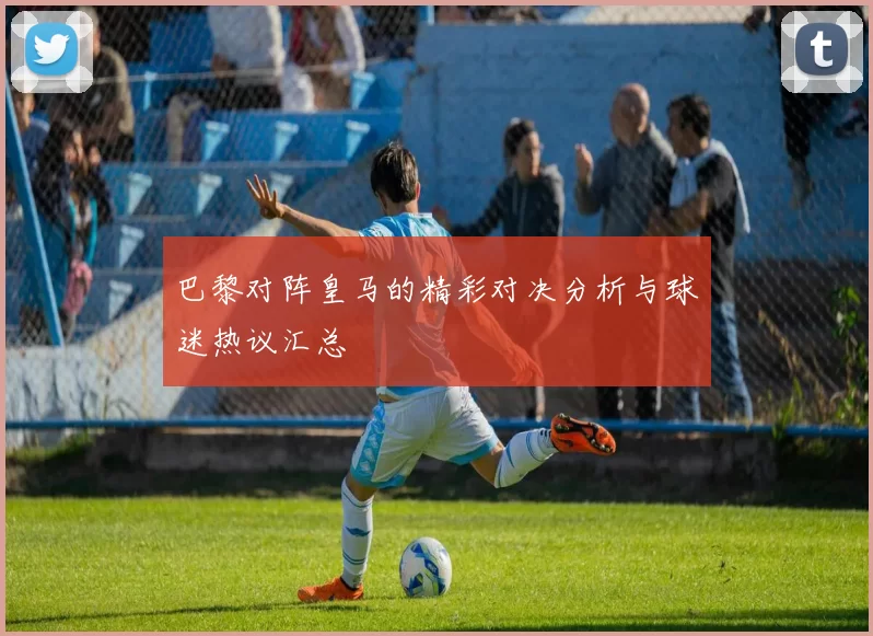 巴黎对阵皇马的精彩对决分析与球迷热议汇总