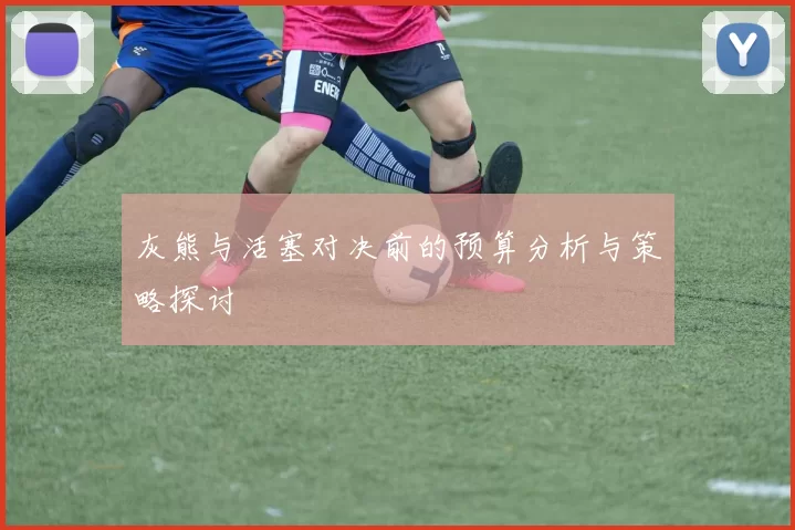 灰熊与活塞对决前的预算分析与策略探讨