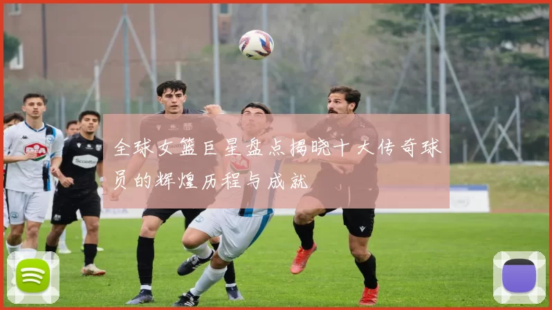 全球女篮巨星盘点揭晓十大传奇球员的辉煌历程与成就
